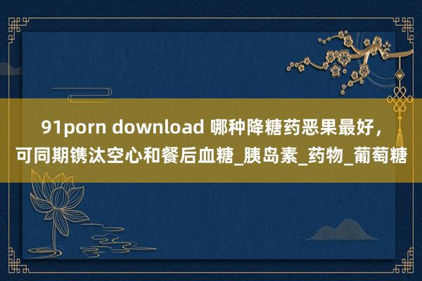 91porn download 哪种降糖药恶果最好，可同期镌汰空心和餐后血糖_胰岛素_药物_葡萄糖