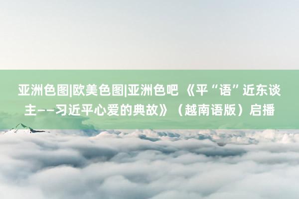 亚洲色图|欧美色图|亚洲色吧 《平“语”近东谈主——习近平心爱的典故》（越南语版）启播