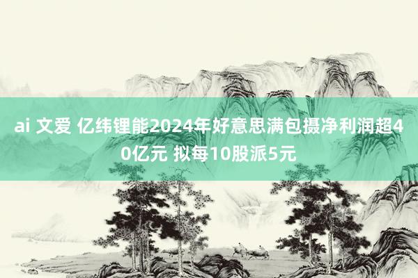 ai 文爱 亿纬锂能2024年好意思满包摄净利润超40亿元 拟每10股派5元