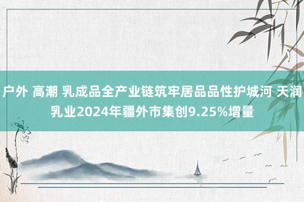 户外 高潮 乳成品全产业链筑牢居品品性护城河 天润乳业2024年疆外市集创9.25%增量
