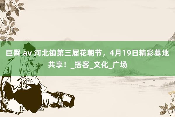 巨臀 av 河北镇第三届花朝节，4月19日精彩蓦地共享！_搭客_文化_广场