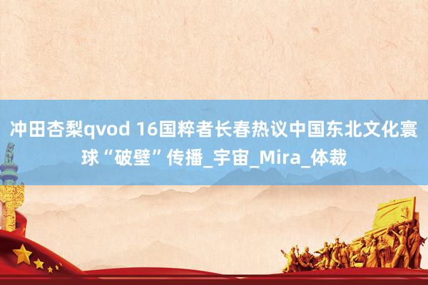 冲田杏梨qvod 16国粹者长春热议中国东北文化寰球“破壁”传播_宇宙_Mira_体裁