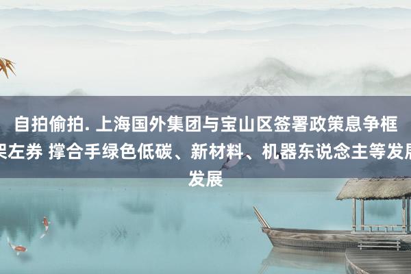自拍偷拍. 上海国外集团与宝山区签署政策息争框架左券 撑合手绿色低碳、新材料、机器东说念主等发展