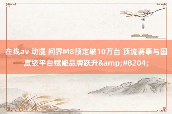 在线av 动漫 问界M8预定破10万台 顶流赛事与国度级平台赋能品牌跃升&#8204;
