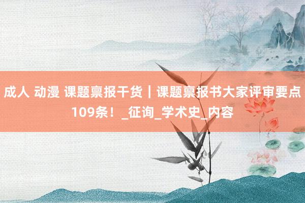 成人 动漫 课题禀报干货｜课题禀报书大家评审要点109条！_征询_学术史_内容