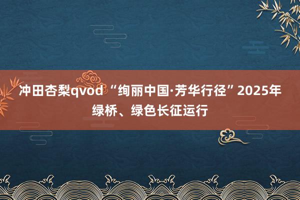 冲田杏梨qvod “绚丽中国·芳华行径”2025年绿桥、绿色长征运行