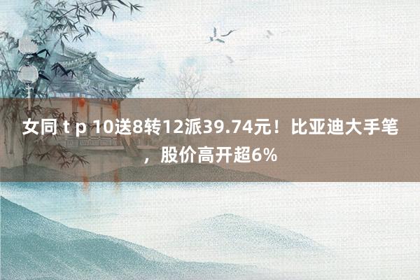 女同 t p 10送8转12派39.74元！比亚迪大手笔，股价高开超6%