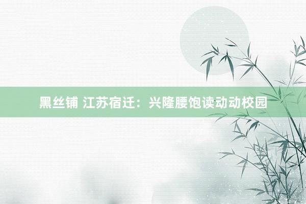 黑丝铺 江苏宿迁：兴隆腰饱读动动校园